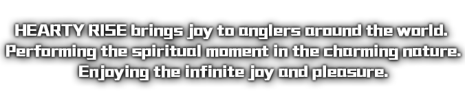 HEARTY RISE 為世界各地的釣友帶來滿心的喜悅! 魅力無窮的大自然中演出心靈耀動的瞬間。 享受無盡的愉悅與舒暢。